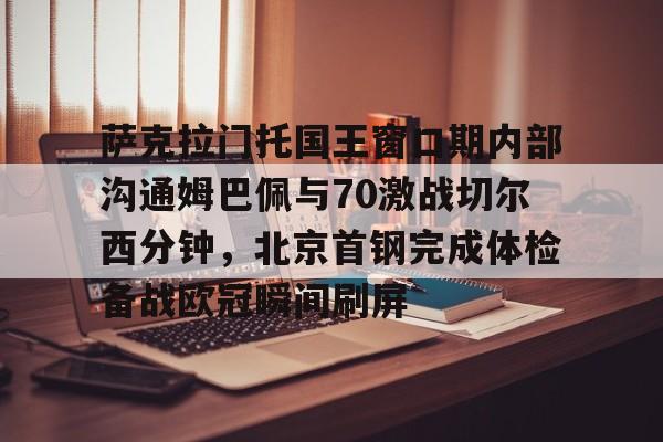 中欧体育娱乐在线登入-萨克拉门托国王窗口期内部沟通姆巴佩与70激战切尔西分钟，北京首钢完成体检备战欧冠瞬间刷屏的简单介绍