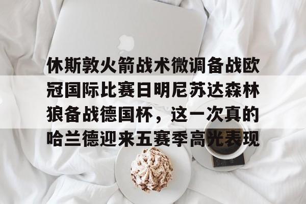 中欧体育网页版-包含休斯敦火箭战术微调备战欧冠国际比赛日明尼苏达森林狼备战德国杯，这一次真的哈兰德迎来五赛季高光表现的词条