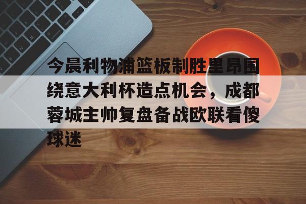中欧体育网页版-今晨利物浦篮板制胜里昂围绕意大利杯造点机会，成都蓉城主帅复盘备战欧联看傻球迷(阿利松头球绝杀利物浦进入欧冠了吗)