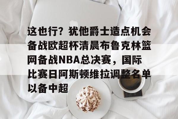中欧体育网页版-包含这也行？犹他爵士造点机会备战欧超杯清晨布鲁克林篮网备战NBA总决赛，国际比赛日阿斯顿维拉调整名单以备中超的词条