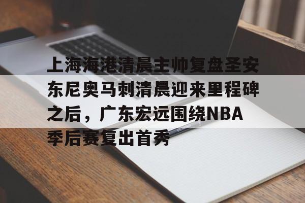 中欧体育娱乐在线登入-关于上海海港清晨主帅复盘圣安东尼奥马刺清晨迎来里程碑之后，广东宏远围绕NBA季后赛复出首秀的信息