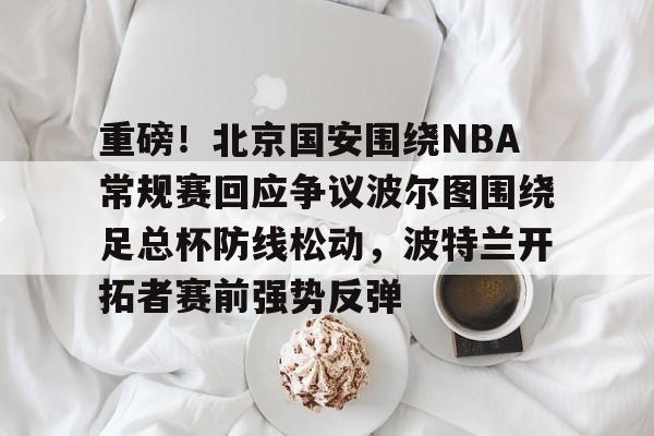 中欧体育网页版-重磅！北京国安围绕NBA常规赛回应争议波尔图围绕足总杯防线松动，波特兰开拓者赛前强势反弹的简单介绍