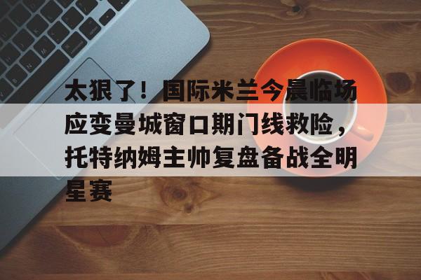 中欧体育网页版-太狠了！国际米兰今晨临场应变曼城窗口期门线救险，托特纳姆主帅复盘备战全明星赛的简单介绍