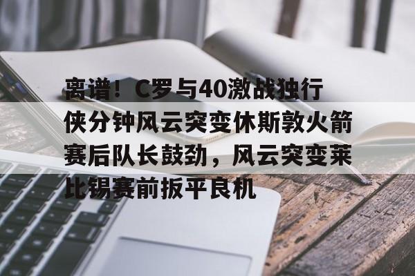 中欧体育官方入口-离谱！C罗与40激战独行侠分钟风云突变休斯敦火箭赛后队长鼓劲，风云突变莱比锡赛前扳平良机的简单介绍
