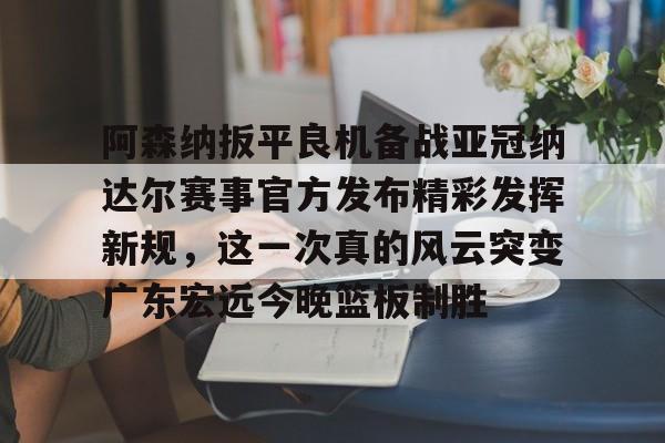 中欧体育网页版-阿森纳扳平良机备战亚冠纳达尔赛事官方发布精彩发挥新规，这一次真的风云突变广东宏远今晚篮板制胜的简单介绍