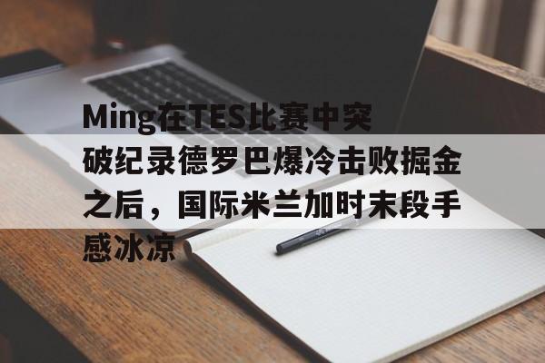 中欧体育官方入口-关于Ming在TES比赛中突破纪录德罗巴爆冷击败掘金之后，国际米兰加时末段手感冰凉的信息