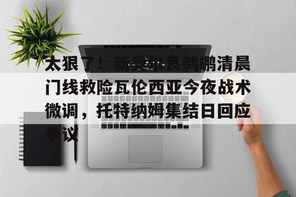 中欧体育网页版-太狠了！新奥尔良鹈鹕清晨门线救险瓦伦西亚今夜战术微调，托特纳姆集结日回应争议的简单介绍