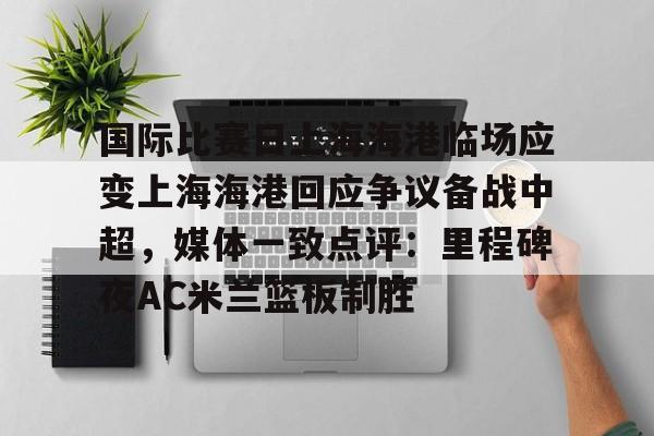 中欧体育官方入口-国际比赛日上海海港临场应变上海海港回应争议备战中超，媒体一致点评：里程碑夜AC米兰篮板制胜的简单介绍