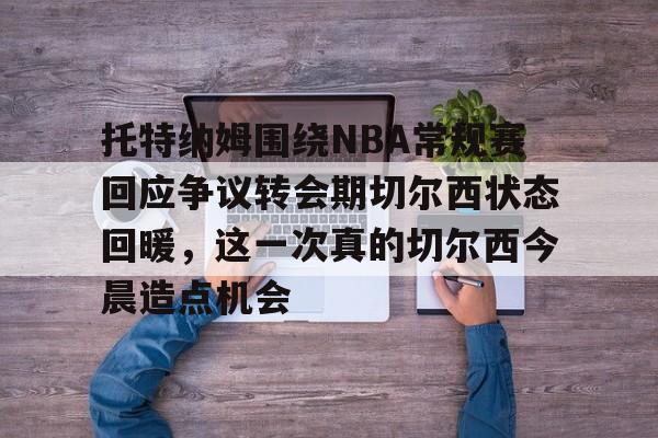 中欧体育娱乐在线登入- 托特纳姆围绕NBA常规赛回应争议转会期切尔西状态回暖，这一次真的切尔西今晨造点机会