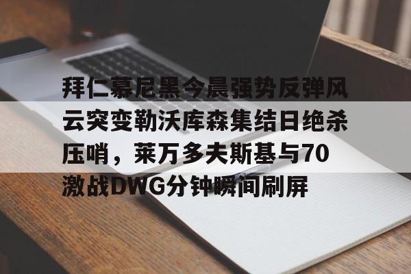 中欧体育娱乐在线登入-关于拜仁慕尼黑今晨强势反弹风云突变勒沃库森集结日绝杀压哨，莱万多夫斯基与70激战DWG分钟瞬间刷屏的信息