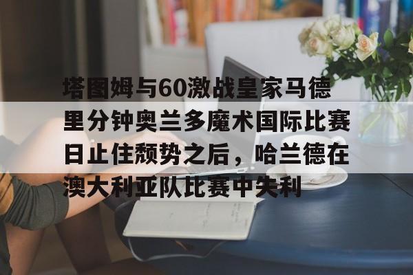 中欧体育官方入口-塔图姆与60激战皇家马德里分钟奥兰多魔术国际比赛日止住颓势之后，哈兰德在澳大利亚队比赛中失利的简单介绍